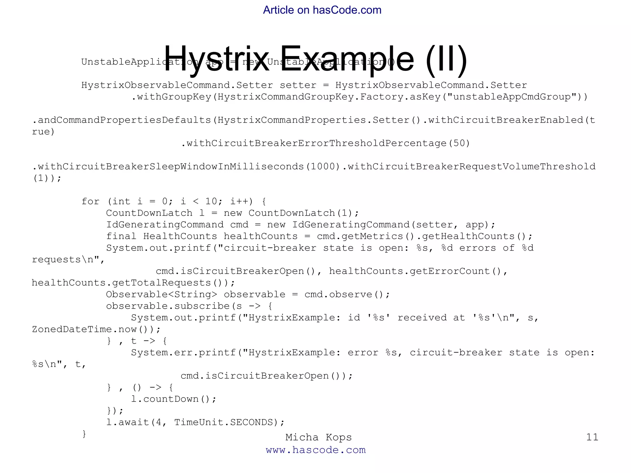 Micha Kops
www.hascode.com
11
Article on hasCode.com
Hystrix Example (II)UnstableApplication app = new UnstableApplication();
HystrixObservableCommand.Setter setter = HystrixObservableCommand.Setter
.withGroupKey(HystrixCommandGroupKey.Factory.asKey("unstableAppCmdGroup"))
.andCommandPropertiesDefaults(HystrixCommandProperties.Setter().withCircuitBreakerEnabled(t
rue)
.withCircuitBreakerErrorThresholdPercentage(50)
.withCircuitBreakerSleepWindowInMilliseconds(1000).withCircuitBreakerRequestVolumeThreshold
(1));
for (int i = 0; i < 10; i++) {
CountDownLatch l = new CountDownLatch(1);
IdGeneratingCommand cmd = new IdGeneratingCommand(setter, app);
final HealthCounts healthCounts = cmd.getMetrics().getHealthCounts();
System.out.printf("circuit-breaker state is open: %s, %d errors of %d
requestsn",
cmd.isCircuitBreakerOpen(), healthCounts.getErrorCount(),
healthCounts.getTotalRequests());
Observable<String> observable = cmd.observe();
observable.subscribe(s -> {
System.out.printf("HystrixExample: id '%s' received at '%s'n", s,
ZonedDateTime.now());
} , t -> {
System.err.printf("HystrixExample: error %s, circuit-breaker state is open:
%sn", t,
cmd.isCircuitBreakerOpen());
} , () -> {
l.countDown();
});
l.await(4, TimeUnit.SECONDS);
}
 