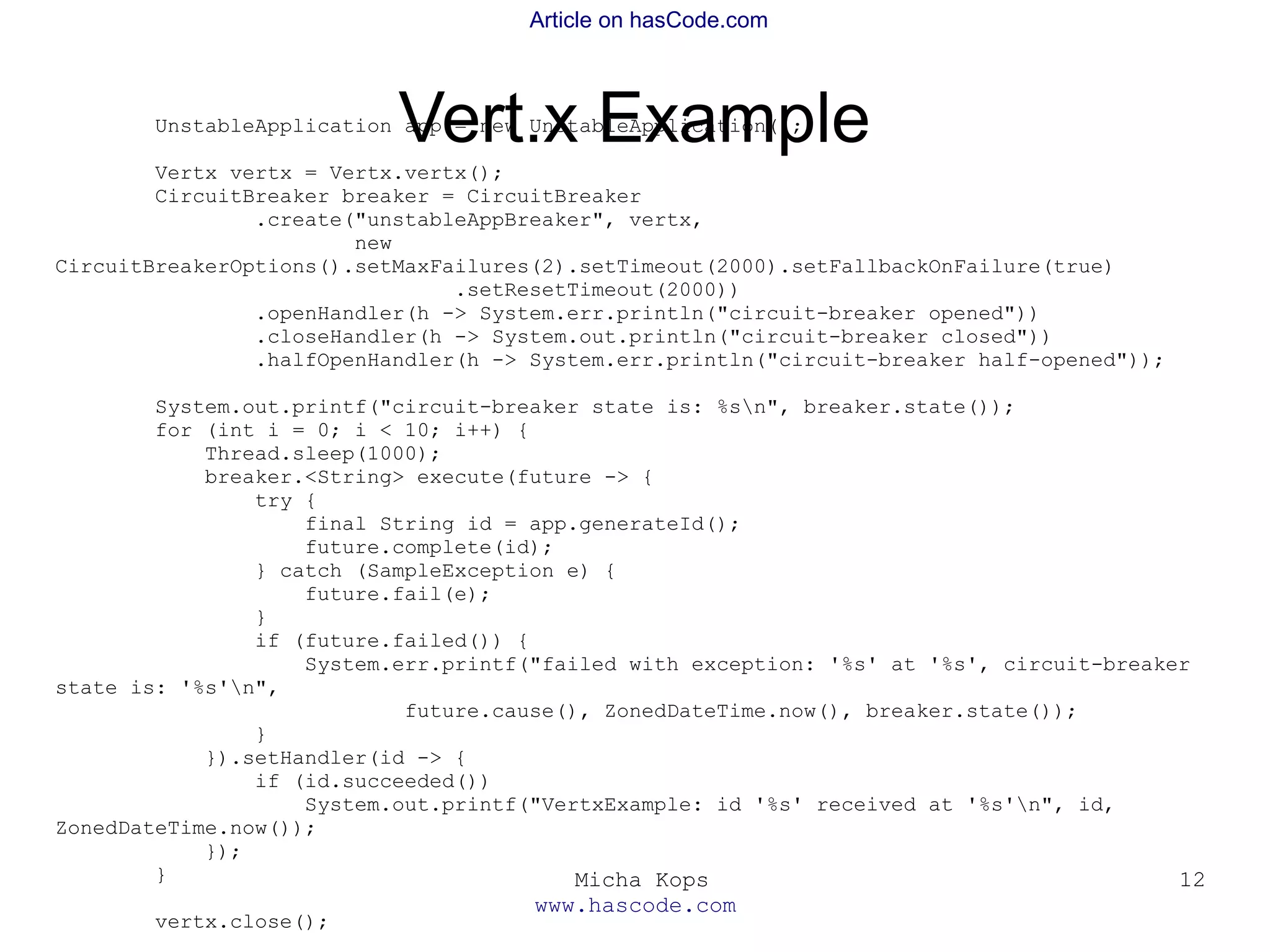 Micha Kops
www.hascode.com
12
Article on hasCode.com
Vert.x ExampleUnstableApplication app = new UnstableApplication();
Vertx vertx = Vertx.vertx();
CircuitBreaker breaker = CircuitBreaker
.create("unstableAppBreaker", vertx,
new
CircuitBreakerOptions().setMaxFailures(2).setTimeout(2000).setFallbackOnFailure(true)
.setResetTimeout(2000))
.openHandler(h -> System.err.println("circuit-breaker opened"))
.closeHandler(h -> System.out.println("circuit-breaker closed"))
.halfOpenHandler(h -> System.err.println("circuit-breaker half-opened"));
System.out.printf("circuit-breaker state is: %sn", breaker.state());
for (int i = 0; i < 10; i++) {
Thread.sleep(1000);
breaker.<String> execute(future -> {
try {
final String id = app.generateId();
future.complete(id);
} catch (SampleException e) {
future.fail(e);
}
if (future.failed()) {
System.err.printf("failed with exception: '%s' at '%s', circuit-breaker
state is: '%s'n",
future.cause(), ZonedDateTime.now(), breaker.state());
}
}).setHandler(id -> {
if (id.succeeded())
System.out.printf("VertxExample: id '%s' received at '%s'n", id,
ZonedDateTime.now());
});
}
vertx.close();
 