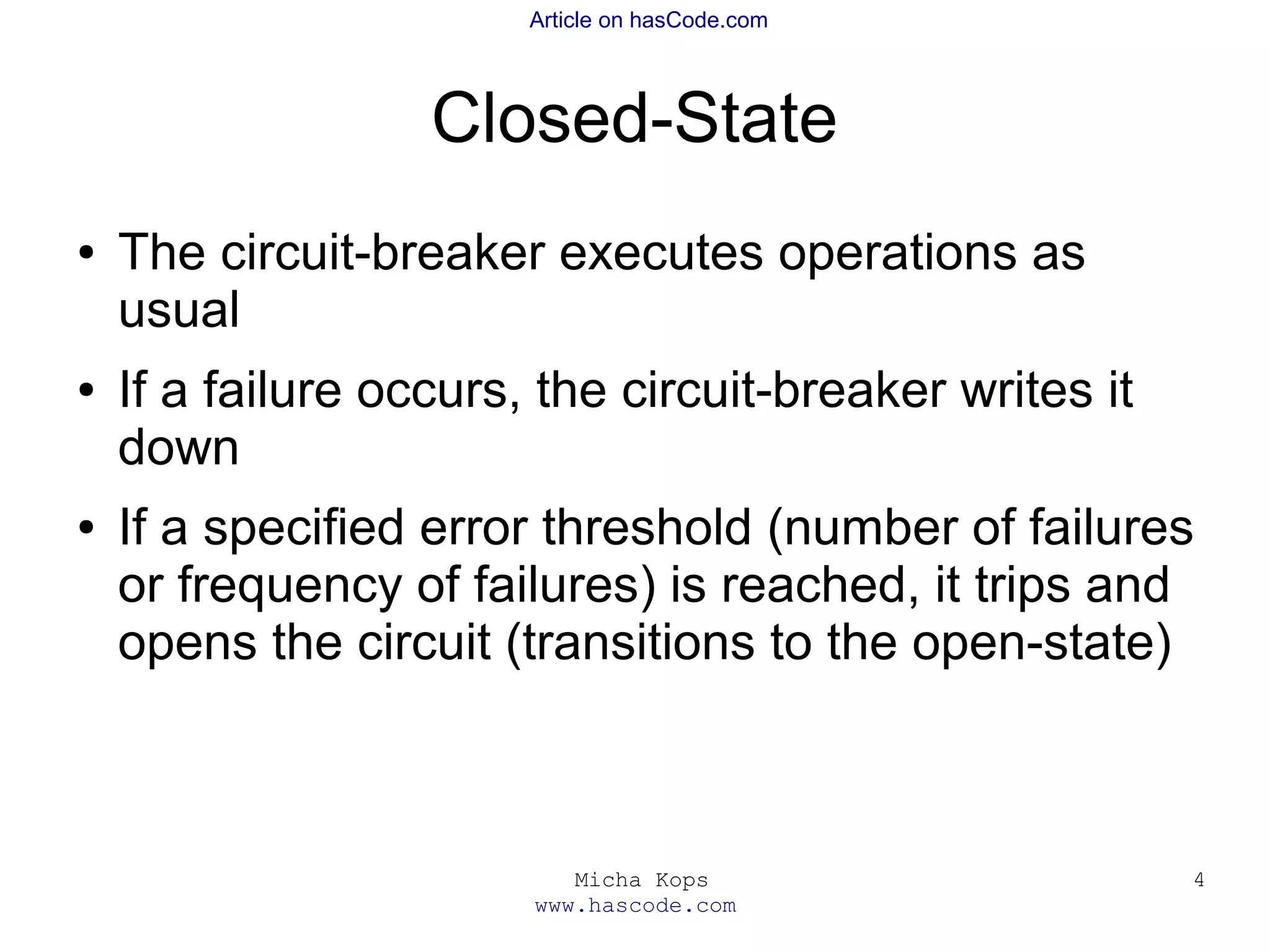 Micha Kops
www.hascode.com
4
Article on hasCode.com
Closed-State
● The circuit-breaker executes operations as
usual
● If a failure occurs, the circuit-breaker writes it
down
● If a specified error threshold (number of failures
or frequency of failures) is reached, it trips and
opens the circuit (transitions to the open-state)
 