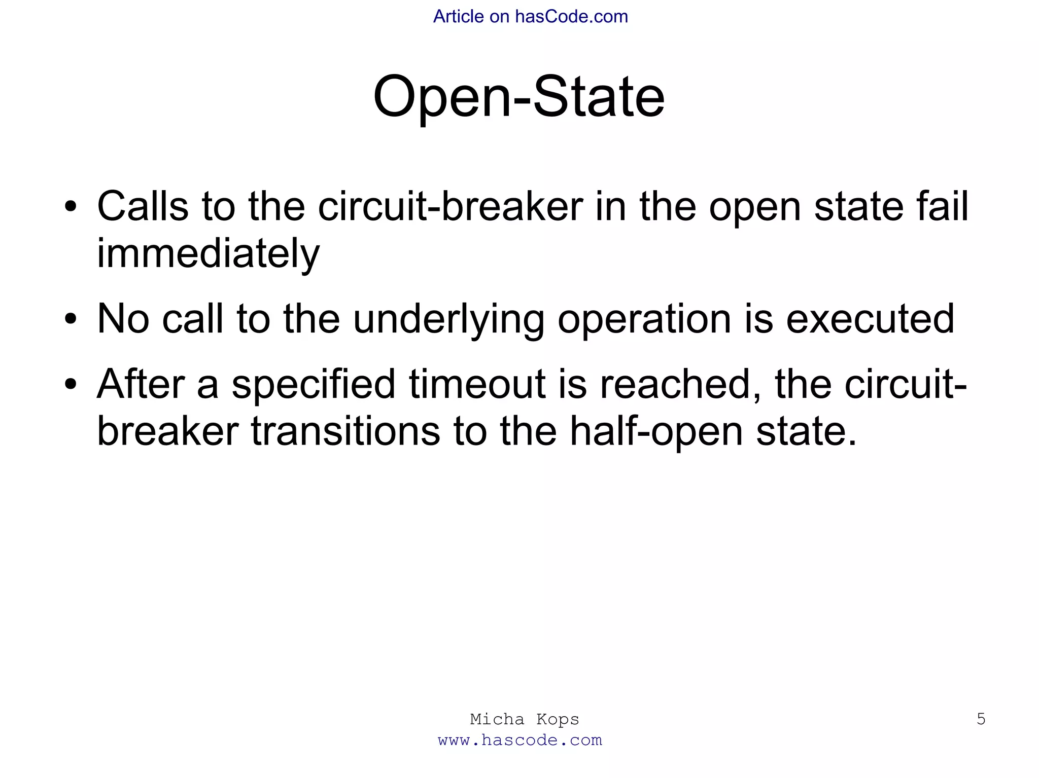 Micha Kops
www.hascode.com
5
Article on hasCode.com
Open-State
● Calls to the circuit-breaker in the open state fail
immediately
● No call to the underlying operation is executed
● After a specified timeout is reached, the circuit-
breaker transitions to the half-open state.
 