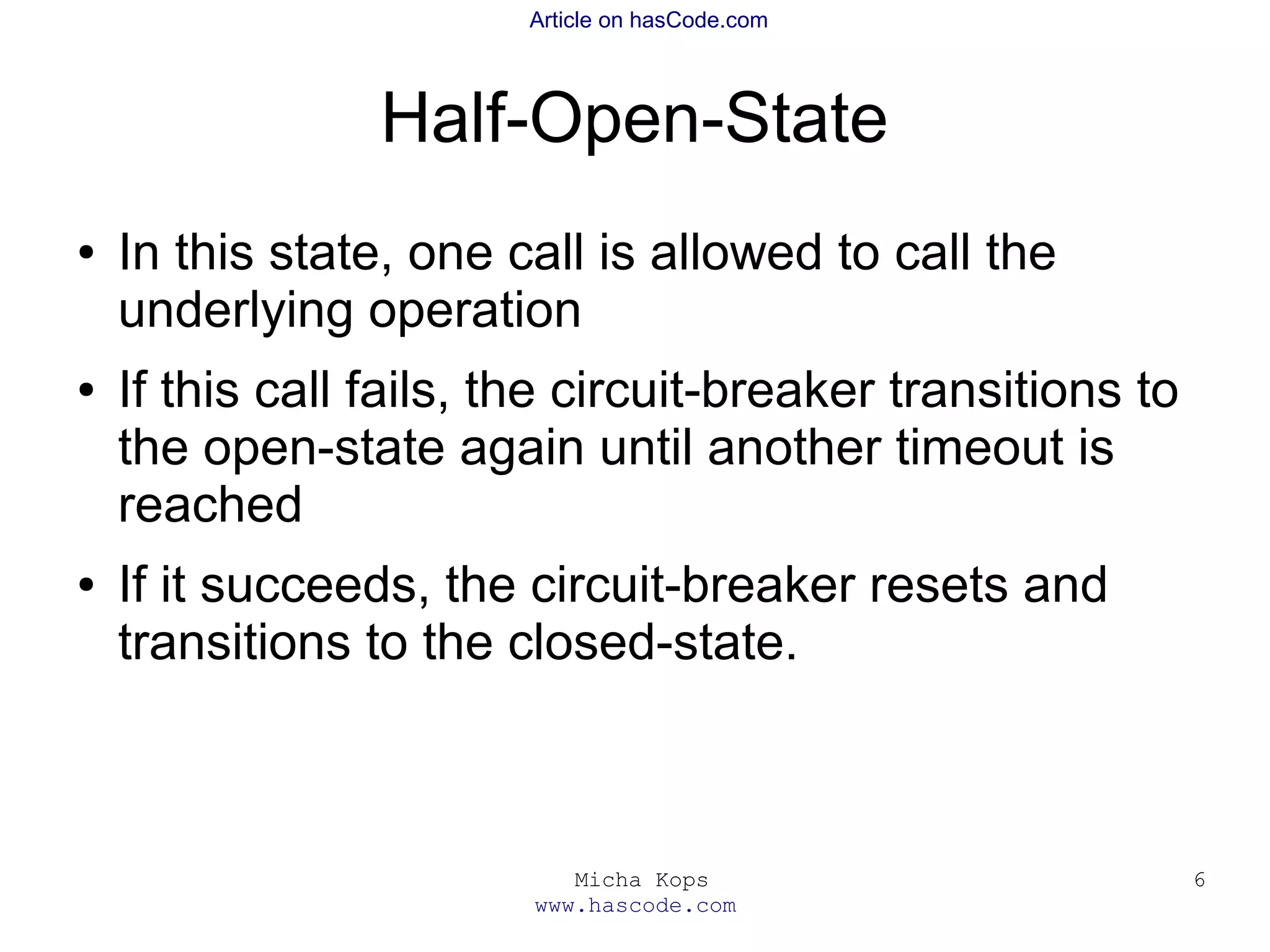 Micha Kops
www.hascode.com
6
Article on hasCode.com
Half-Open-State
● In this state, one call is allowed to call the
underlying operation
● If this call fails, the circuit-breaker transitions to
the open-state again until another timeout is
reached
● If it succeeds, the circuit-breaker resets and
transitions to the closed-state.
 
