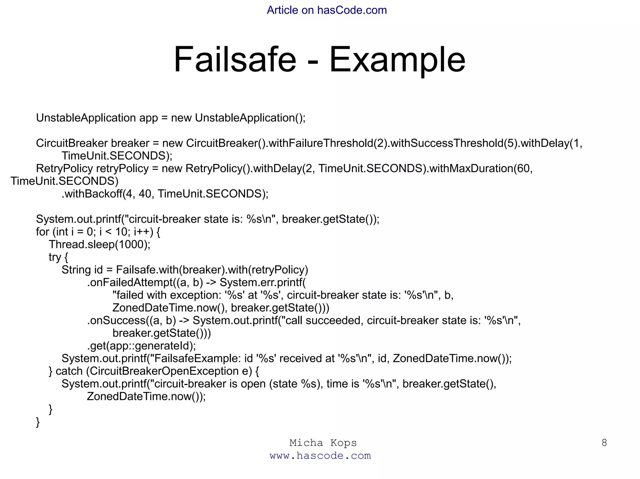 Micha Kops
www.hascode.com
8
Article on hasCode.com
Failsafe - Example
UnstableApplication app = new UnstableApplication();
CircuitBreaker breaker = new CircuitBreaker().withFailureThreshold(2).withSuccessThreshold(5).withDelay(1,
TimeUnit.SECONDS);
RetryPolicy retryPolicy = new RetryPolicy().withDelay(2, TimeUnit.SECONDS).withMaxDuration(60,
TimeUnit.SECONDS)
.withBackoff(4, 40, TimeUnit.SECONDS);
System.out.printf("circuit-breaker state is: %sn", breaker.getState());
for (int i = 0; i < 10; i++) {
Thread.sleep(1000);
try {
String id = Failsafe.with(breaker).with(retryPolicy)
.onFailedAttempt((a, b) -> System.err.printf(
"failed with exception: '%s' at '%s', circuit-breaker state is: '%s'n", b,
ZonedDateTime.now(), breaker.getState()))
.onSuccess((a, b) -> System.out.printf("call succeeded, circuit-breaker state is: '%s'n",
breaker.getState()))
.get(app::generateId);
System.out.printf("FailsafeExample: id '%s' received at '%s'n", id, ZonedDateTime.now());
} catch (CircuitBreakerOpenException e) {
System.out.printf("circuit-breaker is open (state %s), time is '%s'n", breaker.getState(),
ZonedDateTime.now());
}
}
 