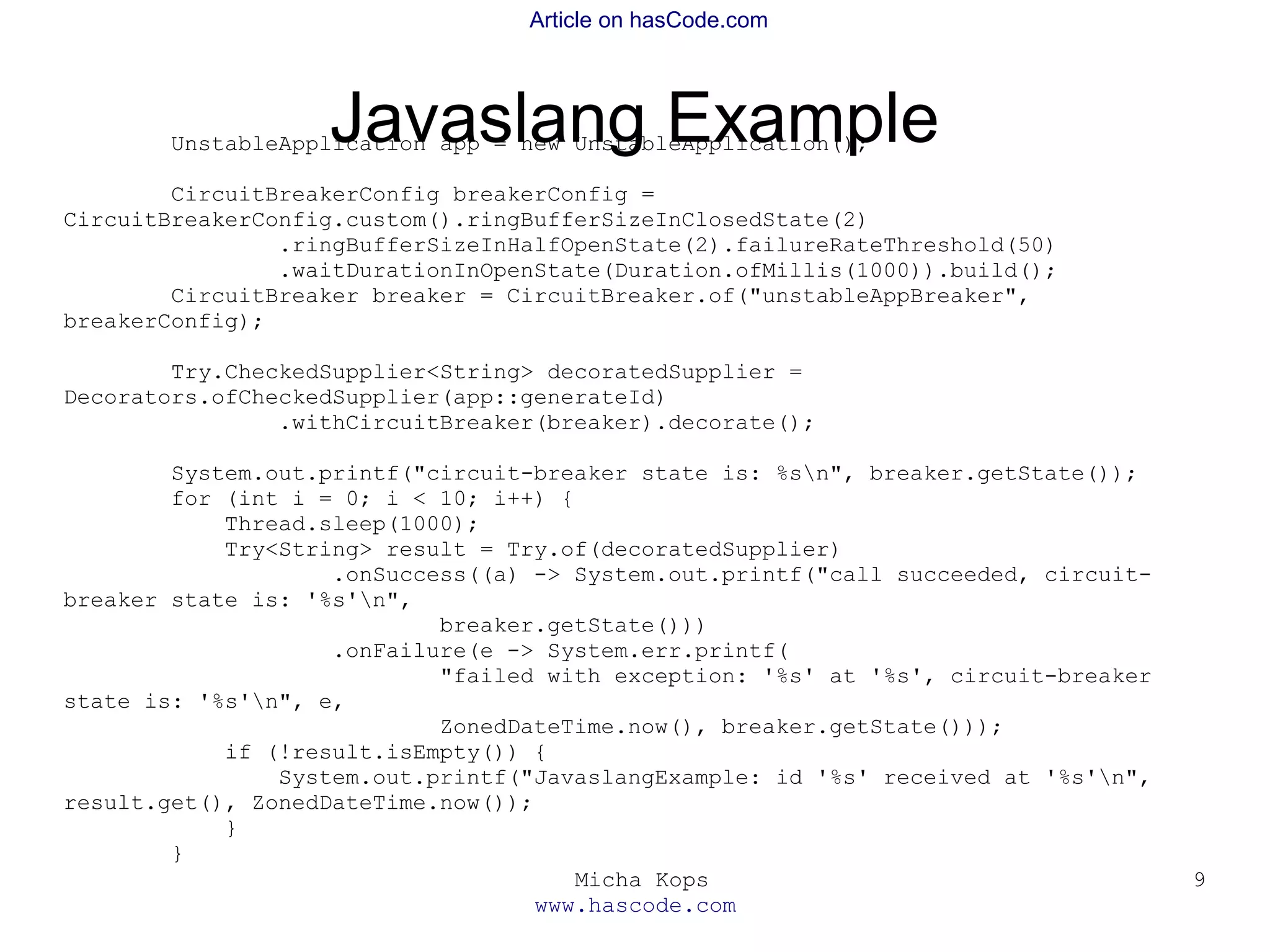 Micha Kops
www.hascode.com
9
Article on hasCode.com
Javaslang ExampleUnstableApplication app = new UnstableApplication();
CircuitBreakerConfig breakerConfig =
CircuitBreakerConfig.custom().ringBufferSizeInClosedState(2)
.ringBufferSizeInHalfOpenState(2).failureRateThreshold(50)
.waitDurationInOpenState(Duration.ofMillis(1000)).build();
CircuitBreaker breaker = CircuitBreaker.of("unstableAppBreaker",
breakerConfig);
Try.CheckedSupplier<String> decoratedSupplier =
Decorators.ofCheckedSupplier(app::generateId)
.withCircuitBreaker(breaker).decorate();
System.out.printf("circuit-breaker state is: %sn", breaker.getState());
for (int i = 0; i < 10; i++) {
Thread.sleep(1000);
Try<String> result = Try.of(decoratedSupplier)
.onSuccess((a) -> System.out.printf("call succeeded, circuit-
breaker state is: '%s'n",
breaker.getState()))
.onFailure(e -> System.err.printf(
"failed with exception: '%s' at '%s', circuit-breaker
state is: '%s'n", e,
ZonedDateTime.now(), breaker.getState()));
if (!result.isEmpty()) {
System.out.printf("JavaslangExample: id '%s' received at '%s'n",
result.get(), ZonedDateTime.now());
}
}
 
