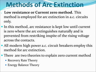 Methods of Arc Extinction
 Low resistance or Current zero method. This
method is employed for arc extinction in a.c. circuits
only.
 In this method, arc resistance is kept low until current
is zero where the arc extinguishes naturally and is
prevented from restriking inspite of the rising voltage
across the contacts.
 All modern high power a.c. circuit breakers employ this
method for arc extinction.
 There are two theories to explain zero current method
 Recovery Rate Theory
 Energy Balance Theory
 
