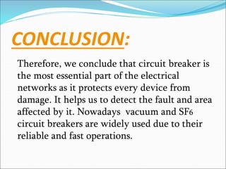 CONCLUSION:
Therefore, we conclude that circuit breaker is
the most essential part of the electrical
networks as it protects every device from
damage. It helps us to detect the fault and area
affected by it. Nowadays vacuum and SF6
circuit breakers are widely used due to their
reliable and fast operations.
 