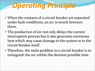 Operating Principle
 When the contacts of a circuit breaker are separated
under fault conditions, an arc is struck between
them.
 The production of arc not only delays the current
interruption process but it also generates enormous
heat which may cause damage to the system or to the
circuit breaker itself.
 Therefore, the main problem in a circuit breaker is to
extinguish the arc within the shortest possible time .
 
