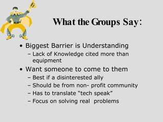 What the Groups Say: Biggest Barrier is Understanding Lack of Knowledge cited more than equipment Want someone to come to them Best if a disinterested ally Should be from non- profit community Has to translate “tech speak”  Focus on solving real  problems 