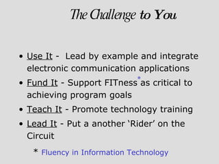 Use It  -  Lead by example and integrate electronic communication applications Fund It  - Support FITness as critical to achieving program goals Teach It  - Promote technology training Lead It  - Put a another ‘Rider’ on the Circuit The Challenge  to You *  Fluency in Information Technology * 