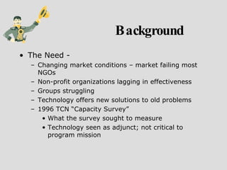 Background The Need - Changing market conditions – market failing most NGOs Non-profit organizations lagging in effectiveness Groups struggling Technology offers new solutions to old problems 1996 TCN “Capacity Survey” What the survey sought to measure Technology seen as adjunct; not critical to program mission 