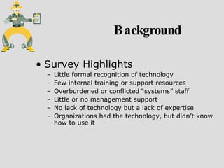 Background Survey Highlights Little formal recognition of technology Few internal training or support resources Overburdened or conflicted “systems” staff Little or no management support No lack of technology but a lack of expertise Organizations had the technology, but didn’t know how to use it 