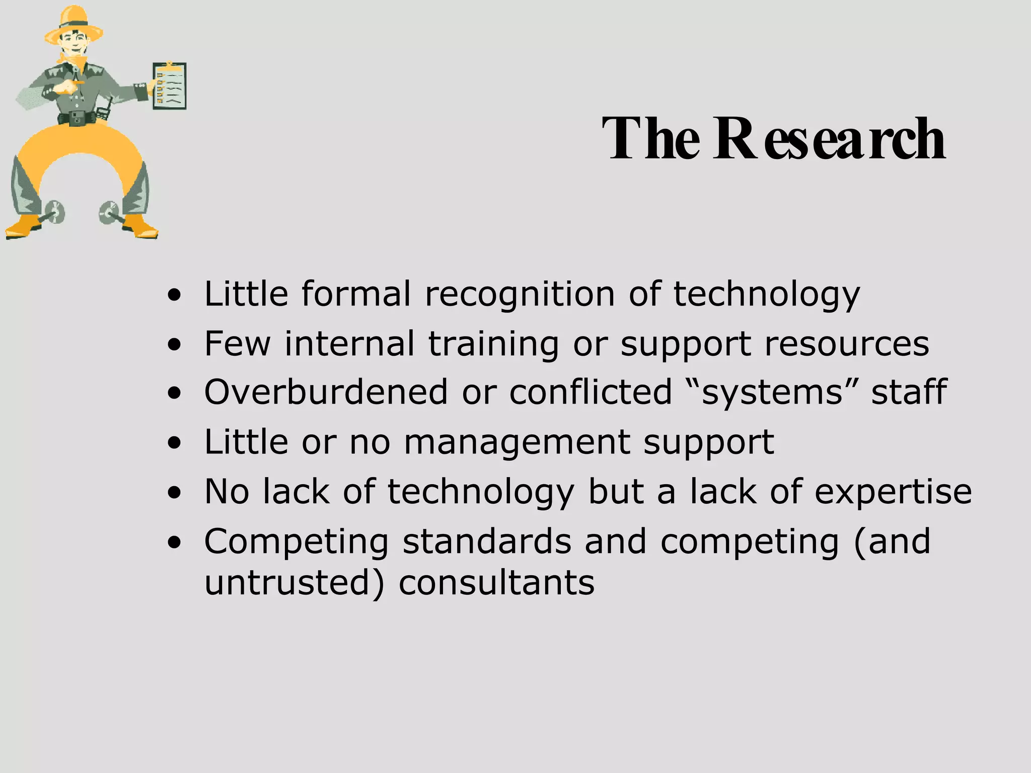 The Research Little formal recognition of technology Few internal training or support resources  Overburdened or conflicted “systems” staff   Little or no management support No lack of technology but a lack of expertise Competing standards and competing (and untrusted) consultants 