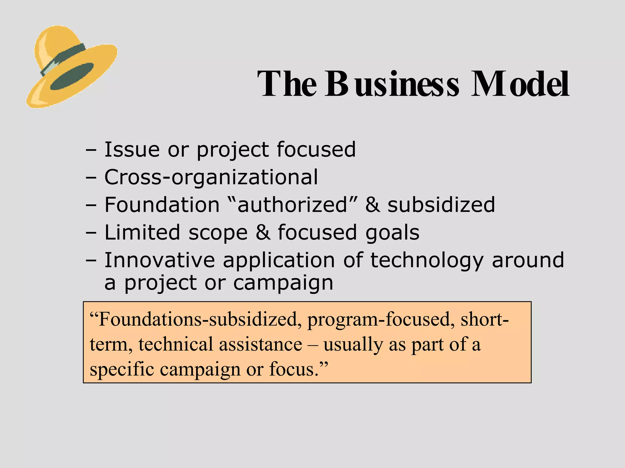The Business Model Issue or project focused Cross-organizational Foundation “authorized” & subsidized  Limited scope & focused goals Innovative application of technology around a project or campaign “ Foundations-subsidized, program-focused, short-term, technical assistance – usually as part of a specific campaign or focus.” 