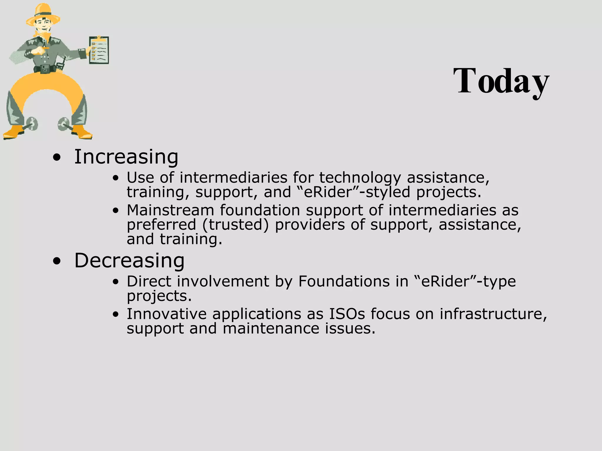 Today Increasing  Use of intermediaries for technology assistance, training, support, and “eRider”-styled projects.  Mainstream foundation support of intermediaries as preferred (trusted) providers of support, assistance, and training. Decreasing  Direct involvement by Foundations in “eRider”-type projects.  Innovative applications as ISOs focus on infrastructure, support and maintenance issues. 