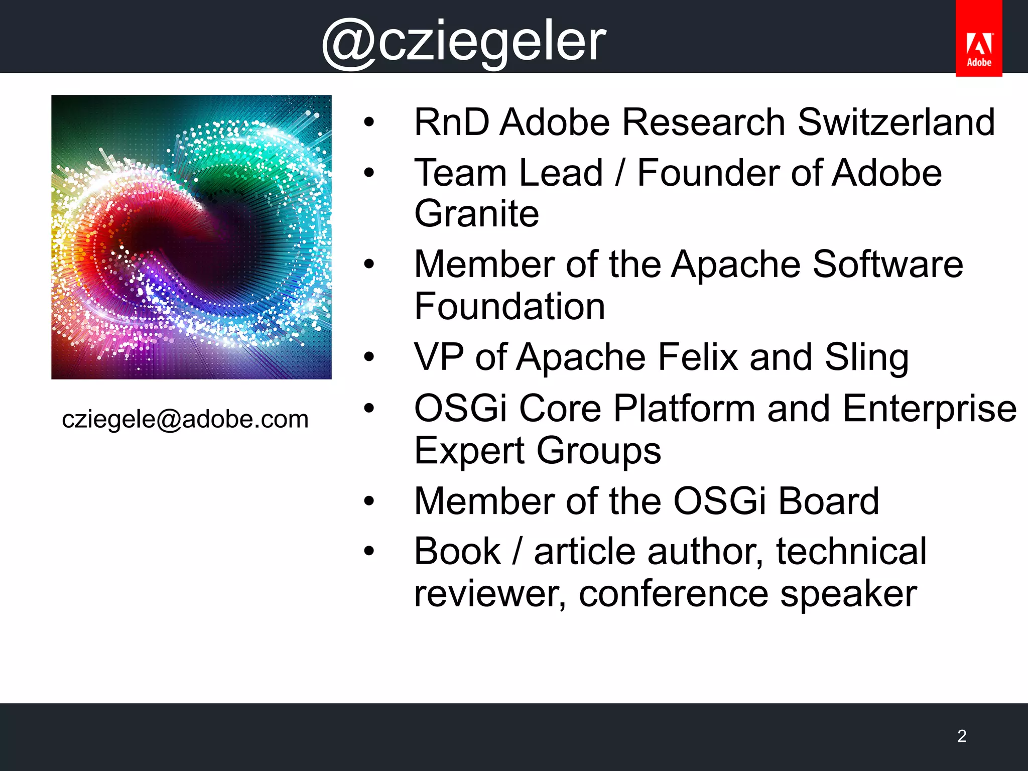 •  RnD Adobe Research Switzerland
•  Team Lead / Founder of Adobe
Granite
•  Member of the Apache Software
Foundation
•  VP of Apache Felix and Sling
•  OSGi Core Platform and Enterprise
Expert Groups
•  Member of the OSGi Board
•  Book / article author, technical
reviewer, conference speaker
2
cziegele@adobe.com
@cziegeler
 