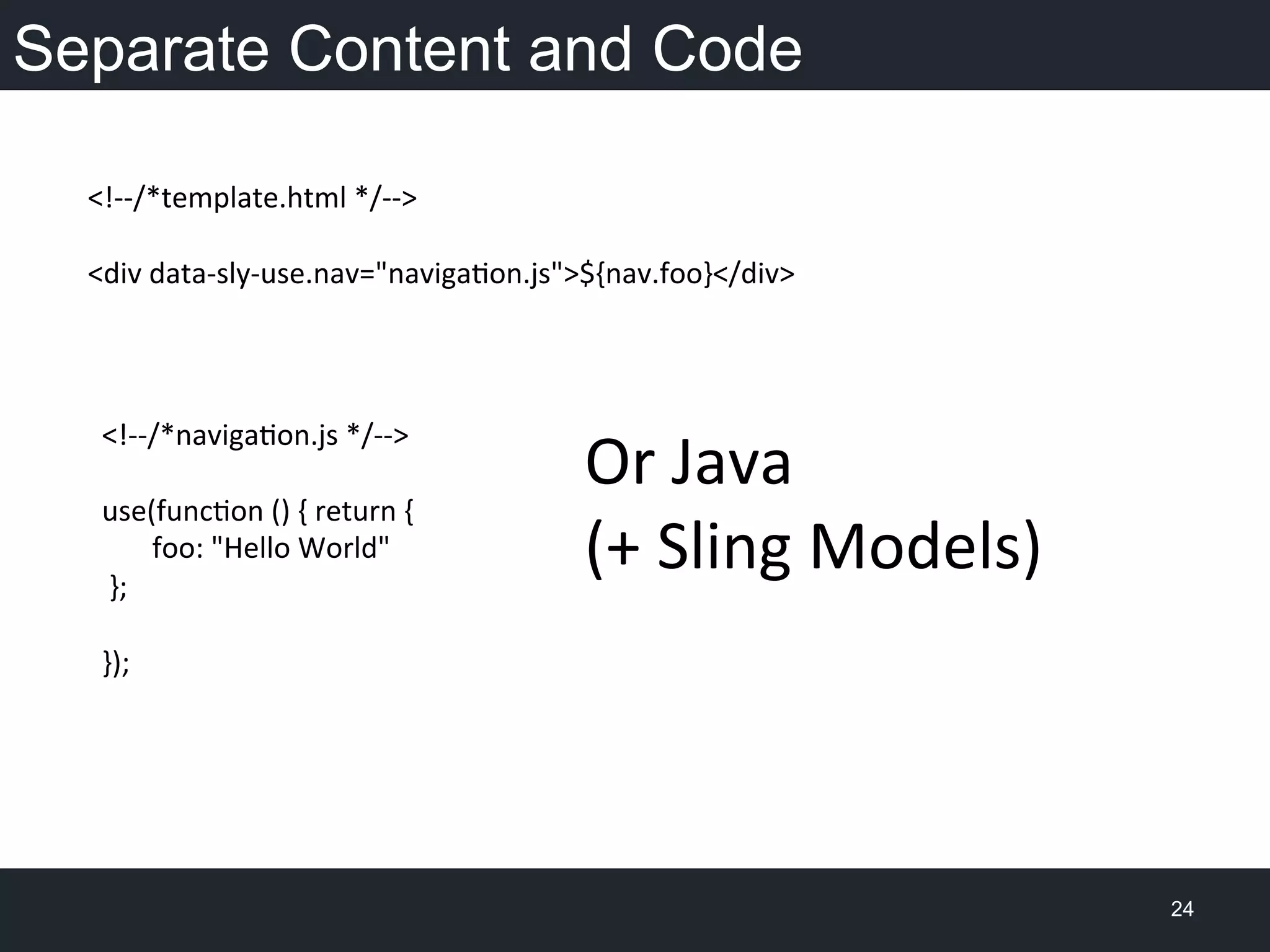 Separate Content and Code
24
<!-­‐-­‐/*template.html	
  */-­‐-­‐>	
  
	
  
<div	
  data-­‐sly-­‐use.nav="navigaon.js">${nav.foo}</div>	
  
	
  
	
  
<!-­‐-­‐/*navigaon.js	
  */-­‐-­‐>	
  
	
  
use(funcon	
  ()	
  {	
  return	
  {	
  
	
  	
  	
  	
  	
  	
  	
  foo:	
  "Hello	
  World"	
  
	
  };	
  
	
  
});	
  
Or	
  Java	
  
(+	
  Sling	
  Models)	
  
 