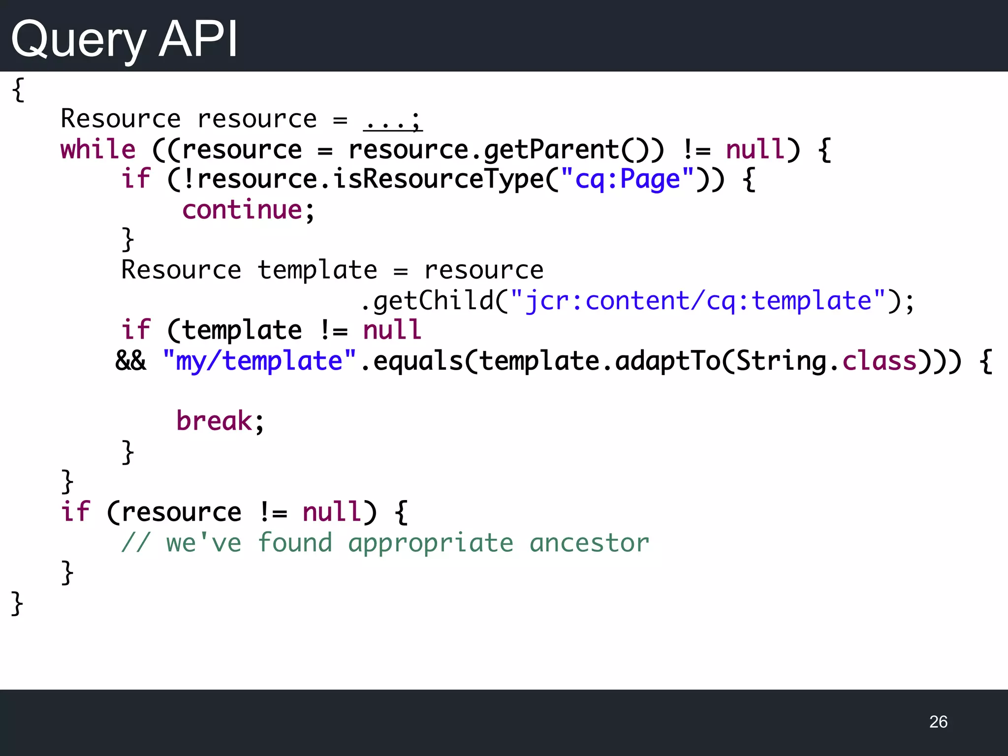 Query API
26
{
Resource resource = ...;
while ((resource = resource.getParent()) != null) {
if (!resource.isResourceType("cq:Page")) {
continue;
}
Resource template = resource
.getChild("jcr:content/cq:template");
if (template != null
&& "my/template".equals(template.adaptTo(String.class))) {
break;
}
}
if (resource != null) {
// we've found appropriate ancestor
}
}
 