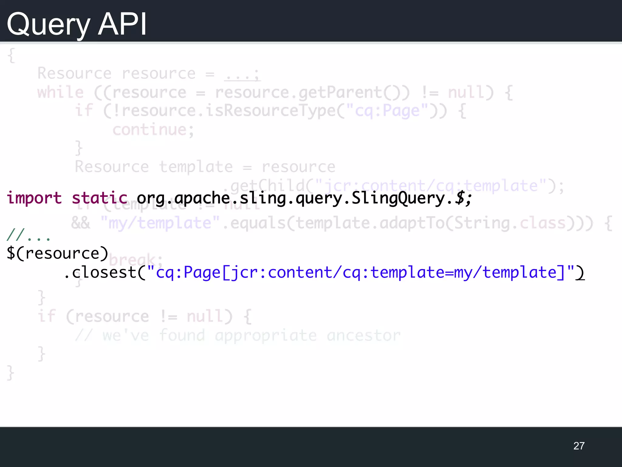 Query API
27
{
Resource resource = ...;
while ((resource = resource.getParent()) != null) {
if (!resource.isResourceType("cq:Page")) {
continue;
}
Resource template = resource
.getChild("jcr:content/cq:template");
if (template != null
&& "my/template".equals(template.adaptTo(String.class))) {
break;
}
}
if (resource != null) {
// we've found appropriate ancestor
}
}
import static org.apache.sling.query.SlingQuery.$;
//...
$(resource)
.closest("cq:Page[jcr:content/cq:template=my/template]")
 