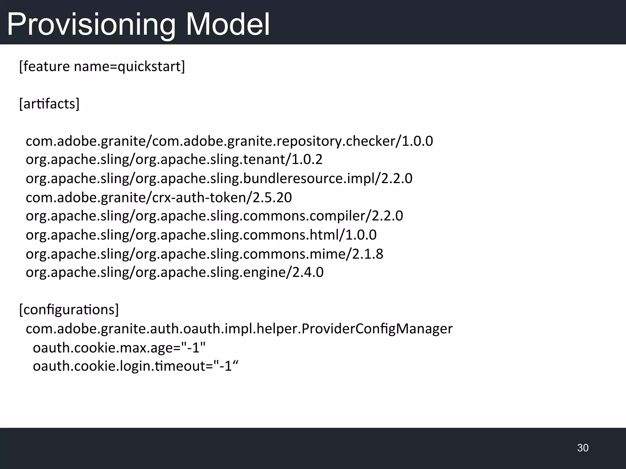 Provisioning Model
30
[feature	
  name=quickstart]	
  
	
  	
  	
  	
  	
  
[arfacts]	
  
	
  
	
  	
  com.adobe.granite/com.adobe.granite.repository.checker/1.0.0	
  
	
  	
  org.apache.sling/org.apache.sling.tenant/1.0.2	
  
	
  	
  org.apache.sling/org.apache.sling.bundleresource.impl/2.2.0	
  
	
  	
  com.adobe.granite/crx-­‐auth-­‐token/2.5.20	
  
	
  	
  org.apache.sling/org.apache.sling.commons.compiler/2.2.0	
  
	
  	
  org.apache.sling/org.apache.sling.commons.html/1.0.0	
  
	
  	
  org.apache.sling/org.apache.sling.commons.mime/2.1.8	
  
	
  	
  org.apache.sling/org.apache.sling.engine/2.4.0	
  
	
  
[conﬁguraons]	
  
	
  	
  com.adobe.granite.auth.oauth.impl.helper.ProviderConﬁgManager	
  
	
  	
  	
  	
  oauth.cookie.max.age="-­‐1"	
  
	
  	
  	
  	
  oauth.cookie.login.meout="-­‐1“	
  
 