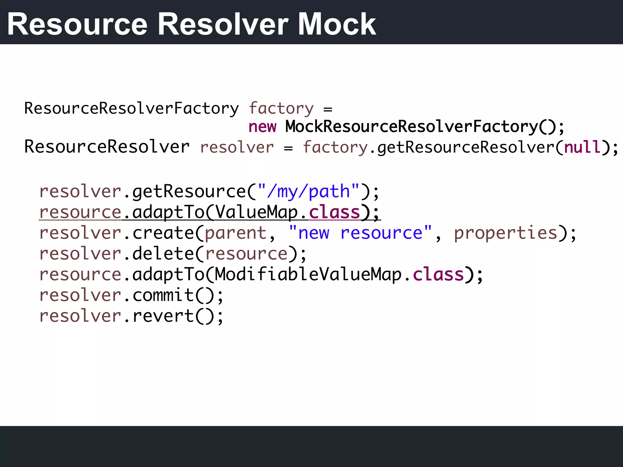 Resource Resolver Mock
ResourceResolverFactory factory =
new MockResourceResolverFactory();
ResourceResolver resolver = factory.getResourceResolver(null);	
  
resolver.getResource("/my/path");
resource.adaptTo(ValueMap.class);
resolver.create(parent, "new resource", properties);
resolver.delete(resource);
resource.adaptTo(ModifiableValueMap.class);
resolver.commit();
resolver.revert();	
  
 