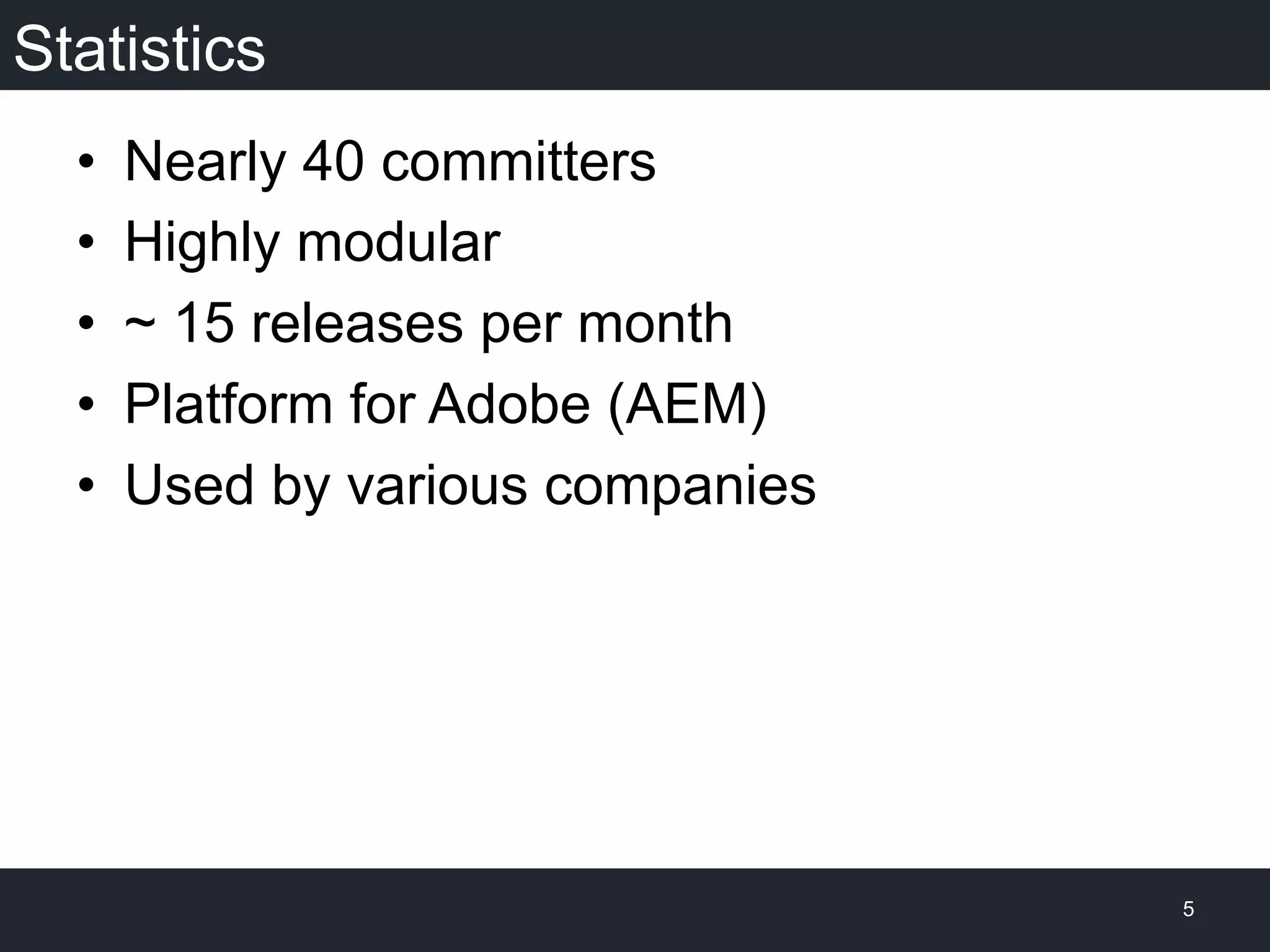 Statistics
•  Nearly 40 committers
•  Highly modular
•  ~ 15 releases per month
•  Platform for Adobe (AEM)
•  Used by various companies
5
 