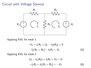 Circuit with Voltage Sources
+
−
V1
R1
R3
+
− V2
R2
I1 I2
Applying KVL for mesh 1
−V1 + I1R1 + (I1 − I2)R3) = 0
I1(R1 + R3) − I2R3 = V1 (5)
Applying KVL for mesh 2
(I2 − I1)R3) + I2R2 + V2 = 0
−I1R3 + I2(R2 + R3) = −V2 (6)
 
