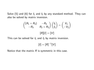 Solve (5) and (6) for I1 and I2 by any standard method. They can
also be solved by matrix inversion.

(R1 + R3) −R3
−R3 R2 + R3
 
I1
I2

=

V1
−V2

[R][I] = [V ]
This can be solved for I1 and I2 by matrix inversion.
[I] = [R]−1
[V ]
Notice that the matrix R is symmetric in this case.
 