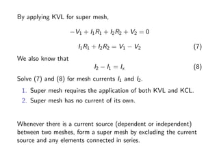 By applying KVL for super mesh,
−V1 + I1R1 + I2R2 + V2 = 0
I1R1 + I2R2 = V1 − V2 (7)
We also know that
I2 − I1 = Ix (8)
Solve (7) and (8) for mesh currents I1 and I2.
1. Super mesh requires the application of both KVL and KCL.
2. Super mesh has no current of its own.
Whenever there is a current source (dependent or independent)
between two meshes, form a super mesh by excluding the current
source and any elements connected in series.
 