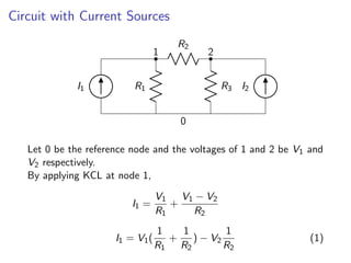 Circuit with Current Sources
R1
1
R2
2
R3
I1 I2
0
Let 0 be the reference node and the voltages of 1 and 2 be V1 and
V2 respectively.
By applying KCL at node 1,
I1 =
V1
R1
+
V1 − V2
R2
I1 = V1(
1
R1
+
1
R2
) − V2
1
R2
(1)
 