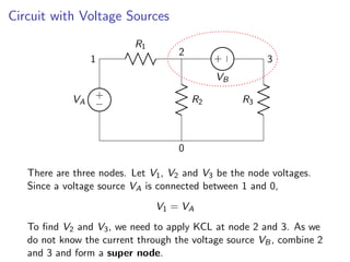 Circuit with Voltage Sources
+
−
VA
1
R1
2
R2
0
R3
3
+
−
VB
There are three nodes. Let V1, V2 and V3 be the node voltages.
Since a voltage source VA is connected between 1 and 0,
V1 = VA
To find V2 and V3, we need to apply KCL at node 2 and 3. As we
do not know the current through the voltage source VB, combine 2
and 3 and form a super node.
 