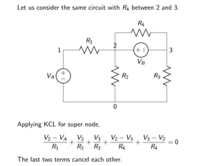 Let us consider the same circuit with R4 between 2 and 3.
+
−
VA
1
R1
2
R2
0
R3
3
+
−
VB
R4
Applying KCL for super node,
V2 − VA
R1
+
V2
R2
+
V3
R3
+
V2 − V3
R4
+
V3 − V2
R4
= 0
The last two terms cancel each other.
 