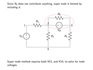 Since R4 does not contribute anything, super node is formed by
including it.
+
−
VA
1
R1
2
R2
0
R3
3
+
−
VB
R4
Super node method requires both KCL and KVL to solve for node
voltages.
 