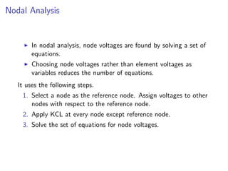 Nodal Analysis
I In nodal analysis, node voltages are found by solving a set of
equations.
I Choosing node voltages rather than element voltages as
variables reduces the number of equations.
It uses the following steps.
1. Select a node as the reference node. Assign voltages to other
nodes with respect to the reference node.
2. Apply KCL at every node except reference node.
3. Solve the set of equations for node voltages.
 