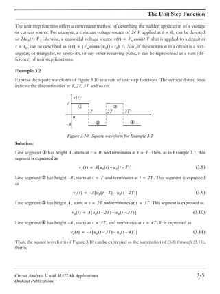 Circuit Analysis II with MATLAB Applications 3-5
Orchard Publications
The Unit Step Function
The unit step function offers a convenient method of describing the sudden application of a voltage
or current source. For example, a constant voltage source of applied at , can be denoted
as . Likewise, a sinusoidal voltage source that is applied to a circuit at
, can be described as . Also, if the excitation in a circuit is a rect-
angular, or triangular, or sawtooth, or any other recurring pulse, it can be represented as a sum (dif-
ference) of unit step functions.
Example 3.2
Express the square waveform of Figure 3.10 as a sum of unit step functions. The vertical dotted lines
indicate the discontinuities at and so on.
Figure 3.10. Square waveform for Example 3.2
Solution:
Line segment has height , starts at , and terminates at . Then, as in Example 3.1, this
segment is expressed as
(3.8)
Line segment has height , starts at and terminates at . This segment is expressed
as
(3.9)
Line segment has height , starts at and terminates at . This segment is expressed as
(3.10)
Line segment has height , starts at , and terminates at . It is expressed as
(3.11)
Thus, the square waveform of Figure 3.10 can be expressed as the summation of (3.8) through (3.11),
that is,
24 V t 0=
24u0 t V v t Vm t Vcos=
t t0= v t Vm tcos u0 t t0– V=
T 2T 3T
t
v t
3T
A
0
A–
T 2T
A t 0= t T=
v1 t A u0 t u0 t T––=
A– t T= t 2T=
v2 t A– u0 t T– u0 t 2T––=
A t 2T= t 3T=
v3 t A u0 t 2T– u0 t 3T––=
A– t 3T= t 4T=
v4 t A– u0 t 3T– u0 t 4T––=
 