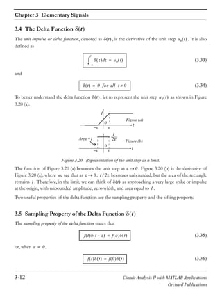 Chapter 3 Elementary Signals
3-12 Circuit Analysis II with MATLAB Applications
Orchard Publications
3.4 The Delta Function
The unit impulse or delta function, denoted as , is the derivative of the unit step . It is also
defined as
(3.33)
and
(3.34)
To better understand the delta function , let us represent the unit step as shown in Figure
3.20 (a).
Figure 3.20. Representation of the unit step as a limit.
The function of Figure 3.20 (a) becomes the unit step as . Figure 3.20 (b) is the derivative of
Figure 3.20 (a), where we see that as , becomes unbounded, but the area of the rectangle
remains . Therefore, in the limit, we can think of as approaching a very large spike or impulse
at the origin, with unbounded amplitude, zero width, and area equal to .
Two useful properties of the delta function are the sampling property and the sifting property.
3.5 Sampling Property of the Delta Function
The sampling property of the delta function states that
(3.35)
or, when ,
(3.36)
t
t u0 t
d
–
t
u0 t=
t 0 for all t 0=
t u0 t
1
2
Figure (a)
Figure (b)
Area =1
t
t
0
0
0
0 1 2
1 t
1
t
f t t a– f a t=
a 0=
f t t f 0 t=
 