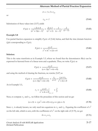Circuit Analysis II with MATLAB Applications 5-17
Orchard Publications
Alternate Method of Partial Fraction Expansion
or
(5.64)
Substitution of these values into (5.57) yields
(5.65)
Example 5.8
Use partial fraction expansion to simplify of (5.66) below, and find the time domain function
corresponding to .
(5.66)
Solution:
This is the same transform as in Example 5.3, where we found that the denominator can be
expressed in factored form of a linear term and a quadratic. Thus, we write as
(5.67)
and using the method of clearing the fractions, we rewrite (5.67) as
(5.68)
As in Example 5.3,
(5.69)
Next, to compute and , we follow the procedure of this section and we get
(5.70)
Since is already known, we only need two equations in and . Equating the coefficient of
on the left side, which is zero, with the coefficients of on the right side of (5.70), we get
(5.71)
4 1 2 r21+ +=
r21 1=
F7 s
2s– 4+
s
2
1+ s 1–
2
-------------------------------------
2s 1+
s
2
1+
------------------
1
s 1–
2
------------------
2
s 1–
----------------–+= =
F8 s
f8 t F8 s
F8 s s 3+
s
3
5s+
2
12s 8+ +
-------------------------------------------=
D s
F8 s
F8 s
s 3+
s 1+ s
2
4s 8+ +
------------------------------------------------=
F8 s
s 3+
s 1+ s
2
4s 8+ +
------------------------------------------------
r1
s 1+
-----------
r2s r3+
s
2
4s 8+ +
--------------------------+= =
r1
s 3+
s
2
4s 8+ +
--------------------------
s 1–=
2
5
---= =
r2 r3
s 3+ r1 s
2
4s 8+ + r2s r3+ s 1++=
r1 r2 r3 s2
s2
0 r1= r2+
 