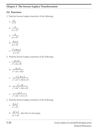 Chapter 5 The Inverse Laplace Transformation
5-20 Circuit Analysis II with MATLAB Applications
Orchard Publications
5.6 Exercises
1. Find the Inverse Laplace transform of the following:
a.
b.
c.
d.
e.
2. Find the Inverse Laplace transform of the following:
a.
b.
c.
d.
e.
3. Find the Inverse Laplace transform of the following:
a.
b. (See hint on next page)
4
s 3+
-----------
4
s 3+
2
------------------
4
s 3+
4
------------------
3s 4+
s 3+
5
------------------
s
2
6s 3+ +
s 3+
5
--------------------------
3s 4+
s
2
4s 85+ +
-----------------------------
4s 5+
s
2
5s 18.5+ +
---------------------------------
s
2
3s 2+ +
s
3
5s
2
10.5s 9+ + +
------------------------------------------------
s
2
16–
s
3
8s
2
24s 32+ + +
----------------------------------------------
s 1+
s
3
6s
2
11s 6+ + +
-------------------------------------------
3s 2+
s
2
25+
-----------------
5s
2
3+
s
2
4+
2
---------------------
 