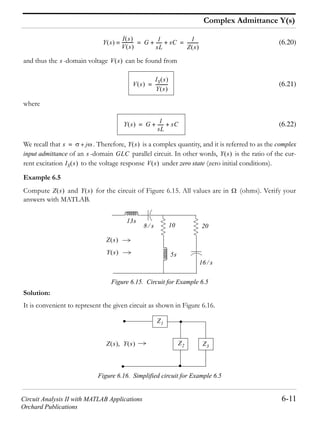 Circuit Analysis II with MATLAB Applications 6-11
Orchard Publications
Complex Admittance Y(s)
(6.20)
and thus the -domain voltage can be found from
(6.21)
where
(6.22)
We recall that . Therefore, is a complex quantity, and it is referred to as the complex
input admittance of an -domain parallel circuit. In other words, is the ratio of the cur-
rent excitation to the voltage response under zero state (zero initial conditions).
Example 6.5
Compute and for the circuit of Figure 6.15. All values are in (ohms). Verify your
answers with MATLAB.
Figure 6.15. Circuit for Example 6.5
Solution:
It is convenient to represent the given circuit as shown in Figure 6.16.
Figure 6.16. Simplified circuit for Example 6.5
Y s
I s
V s
----------- G 1
sL
------ sC+ + 1
Z s
----------= =
s V s
V s
IS s
Y s
-----------=
Y s G
1
sL
------ sC+ +=
s j+= Y s
s GLC Y s
IS s V s
Z s Y s
Z s
Y s
13s
8 s
5s
16 s
10 20
Z3
Z2
Z1
Z s Y s
 
