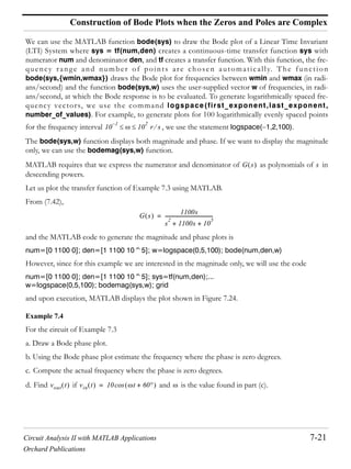 Circuit Analysis II with MATLAB Applications 7-21
Orchard Publications
Construction of Bode Plots when the Zeros and Poles are Complex
We can use the MATLAB function bode(sys) to draw the Bode plot of a Linear Time Invariant
(LTI) System where sys = tf(num,den) creates a continuous-time transfer function sys with
numerator num and denominator den, and tf creates a transfer function. With this function, the fre-
quency range and number of points are chosen automatically. The function
bode(sys,{wmin,wmax}) draws the Bode plot for frequencies between wmin and wmax (in radi-
ans/second) and the function bode(sys,w) uses the user-supplied vector w of frequencies, in radi-
ans/second, at which the Bode response is to be evaluated. To generate logarithmically spaced fre-
quency vectors, we use the command logspace(first_exponent,last_exponent,
number_of_values). For example, to generate plots for 100 logarithmically evenly spaced points
for the frequency interval , we use the statement logspace( 1,2,100).
The bode(sys,w) function displays both magnitude and phase. If we want to display the magnitude
only, we can use the bodemag(sys,w) function.
MATLAB requires that we express the numerator and denominator of as polynomials of in
descending powers.
Let us plot the transfer function of Example 7.3 using MATLAB.
From (7.42),
and the MATLAB code to generate the magnitude and phase plots is
num=[0 1100 0]; den=[1 1100 10^5]; w=logspace(0,5,100); bode(num,den,w)
However, since for this example we are interested in the magnitude only, we will use the code
num=[0 1100 0]; den=[1 1100 10^5]; sys=tf(num,den);...
w=logspace(0,5,100); bodemag(sys,w); grid
and upon execution, MATLAB displays the plot shown in Figure 7.24.
Example 7.4
For the circuit of Example 7.3
a. Draw a Bode phase plot.
b. Using the Bode phase plot estimate the frequency where the phase is zero degrees.
c. Compute the actual frequency where the phase is zero degrees.
d. Find if and is the value found in part (c).
10
1–
10
2
r s
G s s
G s
1100s
s
2
1100s 10
5
+ +
----------------------------------------=
vout t vin t 10 t 60+cos=
 