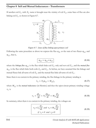 Chapter 8 Self and Mutual Inductances - Transformers
8-6 Circuit Analysis II with MATLAB Applications
Orchard Publications
If another coil with turns is brought near the vicinity of coil , some lines of flux are also
linking coil as shown in Figure 8.7.
Figure 8.7. Lines of flux linking open primary coil
Following the same procedure as above we express the flux as the sum of two fluxes and
that is,
(8.16)
where the linkage flux is the flux which links coil only and not coil , and the mutual flux
is the flux which links both coils and . As before, we have assumed that the linkage and
mutual fluxes link all turns of coil and the mutual flux links all turns of coil .
Since there is no current in the primary winding, the flux linkage in the primary winding is
(8.17)
where is the mutual inductance (in Henries) and thus the open-circuit primary winding voltage
is
(8.18)
In summary, when there is no current in the primary winding, the voltages are
(8.19)
L1 N1 L2
L1
N2
i2
L2L1
v2
+
-
N1
i1 = 0
L2
12
22 L2
12
22 L2 12+=
L2 L2 L1
12 L2 L1
L2 L1
1 N1 12 M12i2= =
M12
v1
v1
d 1
dt
--------- N1
d 12
dt
------------ M12
di2
dt
-------= = =
v2 L2
di2
dt
-------= and v1 M12
di2
dt
-------=
if i1 0= and i2 0
 