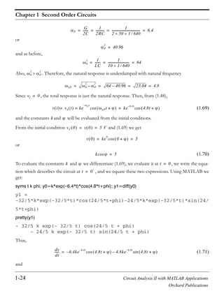 Chapter 1 Second Order Circuits
1-24 Circuit Analysis II with MATLAB Applications
Orchard Publications
or
and as before,
Also, . Therefore, the natural response is underdamped with natural frequency
Since , the total response is just the natural response. Then, from (1.48),
(1.69)
and the constants and will be evaluated from the initial conditions.
From the initial condition and (1.69) we get
or
(1.70)
To evaluate the constants and we differentiate (1.69), we evaluate it at , we write the equa-
tion which describes the circuit at , and we equate these two expressions. Using MATLAB we
get:
syms t k phi; y0=k*exp( 6.4*t)*cos(4.8*t+phi); y1=diff(y0)
y1 =
-32/5*k*exp(-32/5*t)*cos(24/5*t+phi)-24/5*k*exp(-32/5*t)*sin(24/
5*t+phi)
pretty(y1)
- 32/5 k exp(- 32/5 t) cos(24/5 t + phi)
- 24/5 k exp(- 32/5 t) sin(24/5 t + phi)
Thus,
(1.71)
and
P
G
2C
-------
1
2RC
-----------
1
2 50 1 640
------------------------------------- 6.4= = = =
P
2
40.96=
0
2 1
LC
-------
1
10 1 640
---------------------------- 64= = =
0
2
P
2
nP 0
2
P
2
– 64 40.96– 23.04 4.8= = = =
vf 0=
v t vn t ke
Pt–
nPt +cos== ke
6.4t–
4.8t +cos=
k
vC 0 v 0 5 V= =
v 0 ke
0
0 +cos 5= =
kcos 5=
k t 0=
t 0
+
=
dv
dt
------ 6.4ke
6.4t–
– 4.8t +cos 4.8ke
6.4t–
4.8t +sin–=
 