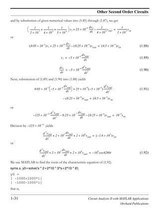 1-31 Circuit Analysis II with MATLAB Applications
Orchard Publications
Other Second Order Circuits
and by substitution of given numerical values into (1.85) through (1.87), we get
or
(1.88)
(1.89)
(1.90)
Next, substitution of (1.89) and (1.90) into (1.88) yields
(1.91)
or
Division by yields
or
(1.92)
We use MATLAB to find the roots of the characteristic equation of (1.92).
syms s; y0=solve('s^2+2*10^3*s+2*10^6')
y0 =
[ -1000+1000*i]
[ -1000-1000*i]
that is,
1
2 10
5
------------------
1
4 10
4
------------------
1
5 10
4
------------------+ + v1 25 10
9– dv1
dt
--------
1
4 10
4
------------------vout–+
1
2 10
5
------------------vin=
0.05 10
3–
v1 25 10
9– dv1
dt
-------- 0.25 10
4–
vout–+ 0.5 10
5–
vin=
v1 5 10
4–
dvout
dt
-------------–=
dv1
dt
-------- 5 10
4– d
2
vout
dt
2
---------------–=
0.05 10
3–
5 10
4–
dvout
dt
-------------– 25 10
9–
5 10
4–
–
d
2
vout
dt
2
---------------
0.25 10
4–
vout–
+
0.5 10
5–
vin=
125– 10
13– d
2
vout
dt
2
--------------- 0.25 10
7–
dvout
dt
-------------– 0.25 10
4–
vout– 10
4–
vin=
125– 10
13–
d
2
vout
dt
2
---------------- 2 10
3
dvout
dt
------------- 2 10
6
vout+ + 1.6 10
5
– vin=
d
2
vout
dt
2
---------------- 2 10
3
dvout
dt
------------- 2 10
6
vout+ + 10
6
6280tcos–=
 