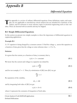 Circuit Analysis II with MATLAB Applications B-1
Orchard Publications
Appendix B
Differential Equations
his appendix is a review of ordinary differential equations. Some definitions, topics, and exam-
ples are not applicable to introductory circuit analysis but are included for continuity of the
subject, and for reference to more advance topics in electrical engineering such as state vari-
ables. These are denoted with an asterisk and may be skipped.
B.1 Simple Differential Equations
In this section we present two simple examples to show the importance of differential equations in
engineering applications.
Example B.1
A capacitor is being charged by a constant current . Find the voltage across this capacitor as
a function of time given that the voltage at some reference time is .
Solution:
It is given that the current, as a function of time, is constant, that is,
(B.1)
We know that the current and voltage in a capacitor are related by
(B.2)
and for our example, . Then, by substitution of (B.2) into (B.1) we get
By separation of the variables,
(B.3)
and by integrating both sides of (B.3) we get
(B.4)
where represents the constants of integration of both sides.
T
1 F I vC
t 0= V0
iC t I cons ttan= =
iC t C
dvC
dt
--------=
C 1=
dvC
dt
-------- I=
dvC Idt=
vC t It k+=
k
 