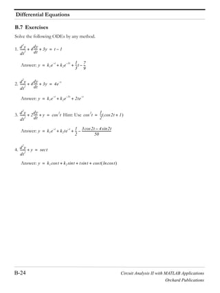Differential Equations
B-24 Circuit Analysis II with MATLAB Applications
Orchard Publications
B.7 Exercises
Solve the following ODEs by any method.
1.
Answer:
2.
Answer:
3. Hint: Use
Answer:
4.
Answer:
d
2
y
dt
2
-------- 4
dy
dt
------ 3y+ + t 1–=
y k1e
t–
k2e
3t– 1
3
---t
7
9
---–+ +=
d
2
y
dt
2
-------- 4
dy
dt
------ 3y+ + 4e
t–
=
y k1e
t–
k2e
3t–
2te
t–
+ +=
d
2
y
dt
2
-------- 2
dy
dt
------ y+ + t
2
cos= t
2
cos
1
2
--- 2t 1+cos=
y k1e
t–
k2te
t– 1
2
---
3 2tcos 4 2tsin–
50
---------------------------------------–+ +=
d
2
y
dt
2
-------- y+ tsec=
y k1 tcos k2 tsin t tsin t tcoslncos+ + +=
 
