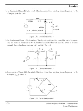 1-39 Circuit Analysis II with MATLAB Applications
Orchard Publications
Exercises
4. In the circuit of Figure 1.24, the switch has been closed for a very long time and opens at .
Compute for .
Figure 1.24. Circuit for Exercise 4
5. In the circuit of Figure 1.25, the switch has been in position for closed for a very long time
and it is placed in position at . Find the value of that will cause the circuit to become
critically damped and then compute and for
Figure 1.25. Circuit for Exercise 5
6. In the circuit of Figure 1.26, the switch has been closed for a very long time and opens at .
Compute for .
Figure 1.26. Circuit for Exercise 6
S t 0=
vC t t 0
+
+
20 H100
400
vC t
1 120 F
S
t 0=
vS
vS 100 tcos u0 t V=
S A
B t 0= R
vC t iL t t 0
+ +
12 V
3
2
R
A
B
S
6
3 H
vC t
1 12 F
iL t
t 0=
S t 0=
vAB t t 0
+
12 V
4
2 H
1 4 F
BA
S t 0=
2
 