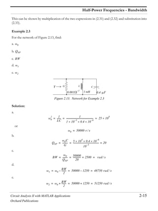 Circuit Analysis II with MATLAB Applications 2-15
Orchard Publications
Half-Power Frequencies - Bandwidth
This can be shown by multiplication of the two expressions in (2.31) and (2.32) and substitution into
(2.33).
Example 2.3
For the network of Figure 2.13, find:
a.
b.
c.
d.
e.
Figure 2.13. Network for Example 2.3
Solution:
a.
or
b.
c.
d.
e.
0
Q0P
BW
1
2
Y G L C
1 mH0.001
1–
0.4 F
0
2 1
LC
-------
1
1 10
3–
0.4 10
6–
-------------------------------------------------- 25 10
8
= = =
0 50000 r s=
Q0P
0C
G
---------- 5 10
4
0.4 10
6–
10
3–
------------------------------------------------ 20== =
BW 0
Q0P
---------
50000
20
--------------- 2500= rad s= = =
1 0
BW
2
---------– 50000 1250– 48750 rad s= = =
2 0
BW
2
---------+ 50000 1250+ 51250 rad s= = =
 