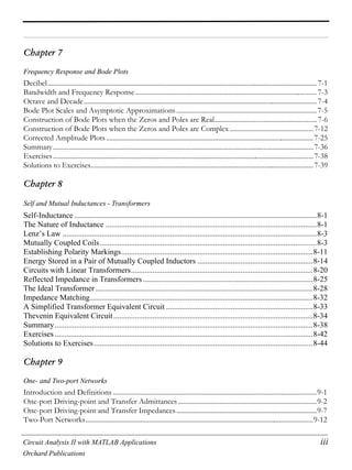 Circuit Analysis II with MATLAB Applications iii
Orchard Publications
Chapter 7
Frequency Response and Bode Plots
Decibel.............................................................................................................................................................7-1
Bandwidth and Frequency Response..........................................................................................................7-3
Octave and Decade........................................................................................................................................7-4
Bode Plot Scales and Asymptotic Approximations ..................................................................................7-5
Construction of Bode Plots when the Zeros and Poles are Real............................................................7-6
Construction of Bode Plots when the Zeros and Poles are Complex.................................................7-12
Corrected Amplitude Plots.........................................................................................................................7-25
Summary........................................................................................................................................................7-36
Exercises........................................................................................................................................................7-38
Solutions to Exercises..................................................................................................................................7-39
Chapter 8
Self and Mutual Inductances - Transformers
Self-Inductance ............................................................................................................................8-1
The Nature of Inductance ............................................................................................................8-1
Lenz’s Law ..................................................................................................................................8-3
Mutually Coupled Coils...............................................................................................................8-3
Establishing Polarity Markings..................................................................................................8-11
Energy Stored in a Pair of Mutually Coupled Inductors ...........................................................8-14
Circuits with Linear Transformers.............................................................................................8-20
Reflected Impedance in Transformers.......................................................................................8-25
The Ideal Transformer ...............................................................................................................8-28
Impedance Matching..................................................................................................................8-32
A Simplified Transformer Equivalent Circuit ...........................................................................8-33
Thevenin Equivalent Circuit......................................................................................................8-34
Summary....................................................................................................................................8-38
Exercises ....................................................................................................................................8-42
Solutions to Exercises................................................................................................................8-44
Chapter 9
One- and Two-port Networks
Introduction and Definitions .......................................................................................................................9-1
One-port Driving-point and Transfer Admittances .................................................................................9-2
One-port Driving-point and Transfer Impedances ..................................................................................9-7
Two-Port Networks.....................................................................................................................................9-12
 