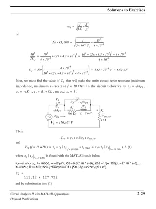 Circuit Analysis II with MATLAB Applications 2-29
Orchard Publications
Solutions to Exercises
or
Next, we must find the value of that will make the entire circuit series resonant (minimum
impedance, maximum current) at . In the circuit below we let ,
, , and .
Then,
and
(1)
where is found with the MATLAB code below.
format short g; f=10000; w=2*pi*f; C2=6.62*10^( 9); XC2=1/(w*C2); L=2*10^( 3);...
XL=w*L; R1=100; z2=-j*XC2; z3=R1+j*XL; Zp=z2*z3/(z2+z3)
Zp =
111.12 + 127.72i
and by substitution into (1)
0
1
LC
------- R
2
L
2
------–=
2 43 000 1
2 10
3–
C2
-------------------------- 10
4
4 10
6–
--------------------–=
10
3
2C2
--------- 10
4
4 10
6–
-------------------- 2 4.3 10
4 2
+ 10
4
2 4.3 10
4 2
4 10
6–
+
4 10
6–
-----------------------------------------------------------------------------------= =
C2 500
4 10
6–
10
4
2 4.3 10
4 2
4 10
6–
+
----------------------------------------------------------------------------------- 6.62 10
9–
F 6.62 nF= = =
C1
f 10 KHz= z1 jXC1–=
z2 jXC2–= z3 R1 jXL+= zLOAD 1=
2 mH
RL
L
R1
C1
C2
100
1
VS 170 0 V=
vLOAD
+
+
jXC1–
jXL
jXC2–
ZIN
ZIN z1 z2 z3 zLOAD+ +=
ZIN f 10 KHz= z1 z2 z3 f 10 KHz=
zLOAD+ + z1 z2 z3 f 10 KHz=
1+ += =
z2 z3 f 10 KHz=
 