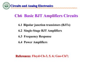 Circuits and Analog Electronics

Ch6 Basic BJT Amplifiers Circuits
6.1 Bipolar junction transistors (BJTs)
6.2 Single-Stage BJT Amplifiers
6.3 Frequency Response
6.4 Power Amplifiers

References: Floyd-Ch-3, 5, 6; Gao-Ch7;
References

 