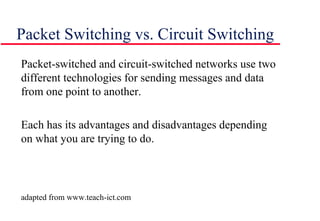 Packet Switching vs. Circuit Switching
Packet-switched and circuit-switched networks use two
different technologies for sending messages and data
from one point to another.
Each has its advantages and disadvantages depending
on what you are trying to do.
adapted from www.teach-ict.com
 