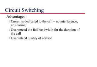 Circuit Switching
Advantages
»Circuit is dedicated to the call – no interference,
no sharing
»Guaranteed the full bandwidth for the duration of
the call
»Guaranteed quality of service
 